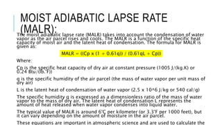 MOIST ADIABATIC LAPSE RATE
(MALR):
The moist adiabatic lapse rate (MALR) takes into account the condensation of water
vapor as the air parcel rises and cools. The MALR is a function of the specific heat
capacity of moist air and the latent heat of condensation. The formula for MALR is
given as:
MALR = ((Cp x (1 + 0.61q)) / (0.61qL + Cp))
Where:
Cp is the specific heat capacity of dry air at constant pressure (1005 J/(kg.K) or
0.24 Btu/(lb.°F))
q is the specific humidity of the air parcel (the mass of water vapor per unit mass of
dry air)
L is the latent heat of condensation of water vapor (2.5 x 10^6 J/kg or 540 cal/g)
The specific humidity q is expressed as a dimensionless ratio of the mass of water
vapor to the mass of dry air. The latent heat of condensation L represents the
amount of heat released when water vapor condenses into liquid water.
The typical value of MALR is around 6°C per kilometer (or 3.3°F per 1000 feet), but
it can vary depending on the amount of moisture in the air parcel.
These equations are important in atmospheric science and are used to calculate the
 