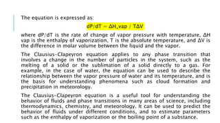 The equation is expressed as:
dP/dT = ΔH_vap / TΔV
where dP/dT is the rate of change of vapor pressure with temperature, ΔH
vap is the enthalpy of vaporization, T is the absolute temperature, and ΔV is
the difference in molar volume between the liquid and the vapor.
The Clausius-Clapeyron equation applies to any phase transition that
involves a change in the number of particles in the system, such as the
melting of a solid or the sublimation of a solid directly to a gas. For
example, in the case of water, the equation can be used to describe the
relationship between the vapor pressure of water and its temperature, and is
the basis for understanding phenomena such as cloud formation and
precipitation in meteorology.
The Clausius-Clapeyron equation is a useful tool for understanding the
behavior of fluids and phase transitions in many areas of science, including
thermodynamics, chemistry, and meteorology. It can be used to predict the
behavior of fluids under different conditions, and to estimate parameters
such as the enthalpy of vaporization or the boiling point of a substance.
 
