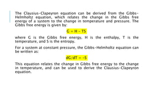 The Clausius-Clapeyron equation can be derived from the Gibbs-
Helmholtz equation, which relates the change in the Gibbs free
energy of a system to the change in temperature and pressure. The
Gibbs free energy is given by:
G = H - TS
where G is the Gibbs free energy, H is the enthalpy, T is the
temperature, and S is the entropy.
For a system at constant pressure, the Gibbs-Helmholtz equation can
be written as:
dG/dT = -S
This equation relates the change in Gibbs free energy to the change
in temperature, and can be used to derive the Clausius-Clapeyron
equation.
 