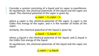 Consider a system consisting of a liquid and its vapor in equilibrium.
At equilibrium, the chemical potentials of the liquid and the vapor are
equal. The chemical potential of the vapor is given by:
μ_vapor = G_vapor / n
where μ_vapor is the chemical potential of the vapor, G_vapor is the
Gibbs free energy of the vapor, and n is the number of moles of the
vapor.
Similarly, the chemical potential of the liquid is given by:
μ_liquid = G_liquid / n
where μ_liquid is the chemical potential of the liquid, and G_liquid is
the Gibbs free energy of the liquid.
At equilibrium, the chemical potentials of the liquid and the vapor are
equal:
μ_vapor = μ_liquid
 