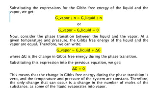 Substituting the expressions for the Gibbs free energy of the liquid and the
vapor, we get:
G_vapor / n = G_liquid / n
or
G_vapor - G_liquid = 0
Now, consider the phase transition between the liquid and the vapor. At a
given temperature and pressure, the Gibbs free energy of the liquid and the
vapor are equal. Therefore, we can write:
G_vapor = G_liquid + ΔG
where ΔG is the change in Gibbs free energy during the phase transition.
Substituting this expression into the previous equation, we get:
ΔG = 0
This means that the change in Gibbs free energy during the phase transition is
zero, and the temperature and pressure of the system are constant. Therefore,
the only change that can occur is a change in the number of moles of the
substance, as some of the liquid evaporates into vapor.
 
