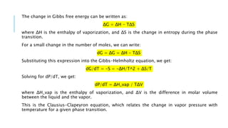 The change in Gibbs free energy can be written as:
ΔG = ΔH - TΔS
where ΔH is the enthalpy of vaporization, and ΔS is the change in entropy during the phase
transition.
For a small change in the number of moles, we can write:
dG = ΔG = ΔH - TΔS
Substituting this expression into the Gibbs-Helmholtz equation, we get:
dG/dT = -S = -ΔH/T^2 + ΔS/T
Solving for dP/dT, we get:
dP/dT = ΔH_vap / TΔV
where ΔH_vap is the enthalpy of vaporization, and ΔV is the difference in molar volume
between the liquid and the vapor.
This is the Clausius-Clapeyron equation, which relates the change in vapor pressure with
temperature for a given phase transition.
 