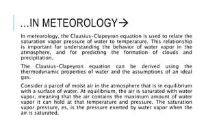 …IN METEOROLOGY
In meteorology, the Clausius-Clapeyron equation is used to relate the
saturation vapor pressure of water to temperature. This relationship
is important for understanding the behavior of water vapor in the
atmosphere, and for predicting the formation of clouds and
precipitation.
The Clausius-Clapeyron equation can be derived using the
thermodynamic properties of water and the assumptions of an ideal
gas.
Consider a parcel of moist air in the atmosphere that is in equilibrium
with a surface of water. At equilibrium, the air is saturated with water
vapor, meaning that the air contains the maximum amount of water
vapor it can hold at that temperature and pressure. The saturation
vapor pressure, es, is the pressure exerted by water vapor when the
air is saturated.
 