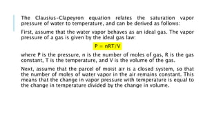 The Clausius-Clapeyron equation relates the saturation vapor
pressure of water to temperature, and can be derived as follows:
First, assume that the water vapor behaves as an ideal gas. The vapor
pressure of a gas is given by the ideal gas law:
P = nRT/V
where P is the pressure, n is the number of moles of gas, R is the gas
constant, T is the temperature, and V is the volume of the gas.
Next, assume that the parcel of moist air is a closed system, so that
the number of moles of water vapor in the air remains constant. This
means that the change in vapor pressure with temperature is equal to
the change in temperature divided by the change in volume.
 