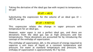 Taking the derivative of the ideal gas law with respect to temperature,
we get:
dP/dT = nR/V
Substituting the expression for the volume of an ideal gas (V =
nRT/P), we get:
dP/dT = P/R(T^2)
This expression relates the change in vapor pressure with
temperature for an ideal gas.
However, water vapor is not a perfect ideal gas, and there are
deviations from the ideal gas law at high pressures and low
temperatures. These deviations are accounted for by introducing the
concept of the enthalpy of vaporization.
The enthalpy of vaporization, ΔH, is the amount of energy required to
vaporize a unit mass of liquid at a constant temperature and
pressure. For water at standard temperature and pressure, the
enthalpy of vaporization is approximately 40.7 kJ/mol.
 