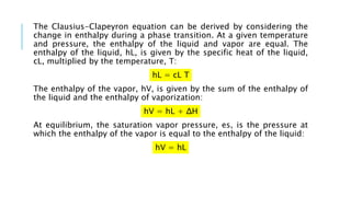 The Clausius-Clapeyron equation can be derived by considering the
change in enthalpy during a phase transition. At a given temperature
and pressure, the enthalpy of the liquid and vapor are equal. The
enthalpy of the liquid, hL, is given by the specific heat of the liquid,
cL, multiplied by the temperature, T:
hL = cL T
The enthalpy of the vapor, hV, is given by the sum of the enthalpy of
the liquid and the enthalpy of vaporization:
hV = hL + ΔH
At equilibrium, the saturation vapor pressure, es, is the pressure at
which the enthalpy of the vapor is equal to the enthalpy of the liquid:
hV = hL
 