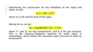 Substituting the expressions for the enthalpies of the liquid and
vapor, we get:
cL T + ΔH = cV T
where cV is the specific heat of the vapor.
Solving for es, we get:
es = exp((ΔH/R)(1/T2 - 1/T1))
where T1 and T2 are two temperatures, and R is the gas constant.
This is the Clausius-Clapeyron equation for water vapor in
meteorology, which relates the saturation vapor pressure of water to
temperature.
 
