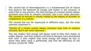 The second law of thermodynamics is a fundamental law of nature
that governs the behavior of energy and matter in the universe. It
states that in any process, the total entropy of a closed system always
increases over time or remains constant, but it can never decrease.
The concept of entropy is closely related to the degree of disorder or
randomness in a system.
The second law can be expressed in different ways, but the most
common statement is:
"Entropy of a closed system always increases over time or remains
constant, but it can never decrease."
This law implies that energy will always tend to flow from hotter to
colder objects, and that systems will tend to become more disordered
over time. It also implies that some energy will always be lost as
waste heat when work is performed, and that the efficiency of any
process cannot be 100%.
 