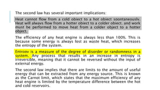 The second law has several important implications:
Heat cannot flow from a cold object to a hot object spontaneously.
Heat will always flow from a hotter object to a colder object, and work
must be performed to move heat from a colder object to a hotter
object.
The efficiency of any heat engine is always less than 100%. This is
because some energy is always lost as waste heat, which increases
the entropy of the system.
Entropy is a measure of the degree of disorder or randomness in a
system. Any process that results in an increase in entropy is
irreversible, meaning that it cannot be reversed without the input of
external energy.
The second law implies that there are limits to the amount of useful
energy that can be extracted from any energy source. This is known
as the Carnot limit, which states that the maximum efficiency of any
heat engine is limited by the temperature difference between the hot
and cold reservoirs.
 