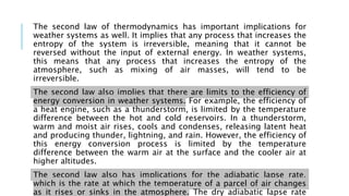The second law of thermodynamics has important implications for
weather systems as well. It implies that any process that increases the
entropy of the system is irreversible, meaning that it cannot be
reversed without the input of external energy. In weather systems,
this means that any process that increases the entropy of the
atmosphere, such as mixing of air masses, will tend to be
irreversible.
The second law also implies that there are limits to the efficiency of
energy conversion in weather systems. For example, the efficiency of
a heat engine, such as a thunderstorm, is limited by the temperature
difference between the hot and cold reservoirs. In a thunderstorm,
warm and moist air rises, cools and condenses, releasing latent heat
and producing thunder, lightning, and rain. However, the efficiency of
this energy conversion process is limited by the temperature
difference between the warm air at the surface and the cooler air at
higher altitudes.
The second law also has implications for the adiabatic lapse rate,
which is the rate at which the temperature of a parcel of air changes
as it rises or sinks in the atmosphere. The dry adiabatic lapse rate
 