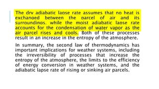 The dry adiabatic lapse rate assumes that no heat is
exchanged between the parcel of air and its
surroundings, while the moist adiabatic lapse rate
accounts for the condensation of water vapor as the
air parcel rises and cools. Both of these processes
result in an increase in the entropy of the atmosphere.
In summary, the second law of thermodynamics has
important implications for weather systems, including
the irreversibility of processes that increase the
entropy of the atmosphere, the limits to the efficiency
of energy conversion in weather systems, and the
adiabatic lapse rate of rising or sinking air parcels.
 