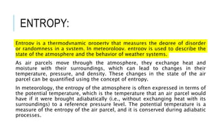 ENTROPY:
Entropy is a thermodynamic property that measures the degree of disorder
or randomness in a system. In meteorology, entropy is used to describe the
state of the atmosphere and the behavior of weather systems.
As air parcels move through the atmosphere, they exchange heat and
moisture with their surroundings, which can lead to changes in their
temperature, pressure, and density. These changes in the state of the air
parcel can be quantified using the concept of entropy.
In meteorology, the entropy of the atmosphere is often expressed in terms of
the potential temperature, which is the temperature that an air parcel would
have if it were brought adiabatically (i.e., without exchanging heat with its
surroundings) to a reference pressure level. The potential temperature is a
measure of the entropy of the air parcel, and it is conserved during adiabatic
processes.
 