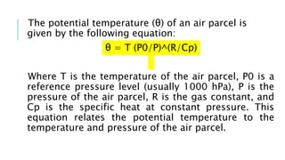 The potential temperature (θ) of an air parcel is
given by the following equation:
θ = T (P0/P)^(R/Cp)
Where T is the temperature of the air parcel, P0 is a
reference pressure level (usually 1000 hPa), P is the
pressure of the air parcel, R is the gas constant, and
Cp is the specific heat at constant pressure. This
equation relates the potential temperature to the
temperature and pressure of the air parcel.
 