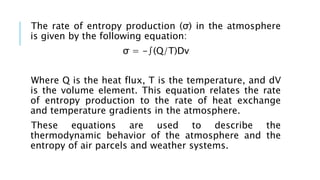 The rate of entropy production (σ) in the atmosphere
is given by the following equation:
σ = -∫(Q/T)Dv
Where Q is the heat flux, T is the temperature, and dV
is the volume element. This equation relates the rate
of entropy production to the rate of heat exchange
and temperature gradients in the atmosphere.
These equations are used to describe the
thermodynamic behavior of the atmosphere and the
entropy of air parcels and weather systems.
 