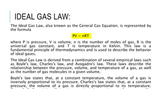 IDEAL GAS LAW:
The Ideal Gas Law, also known as the General Gas Equation, is represented by
the formula
PV = nRT
where P is pressure, V is volume, n is the number of moles of gas, R is the
universal gas constant, and T is temperature in Kelvin. This law is a
fundamental principle of thermodynamics and is used to describe the behavior
of ideal gases.
The Ideal Gas Law is derived from a combination of several empirical laws such
as Boyle's law, Charles's law, and Avogadro's law. These laws describe the
relationship between the pressure, volume, and temperature of a gas, as well
as the number of gas molecules in a given volume.
Boyle's law states that, at a constant temperature, the volume of a gas is
inversely proportional to its pressure. Charles's law states that, at a constant
pressure, the volume of a gas is directly proportional to its temperature.
 