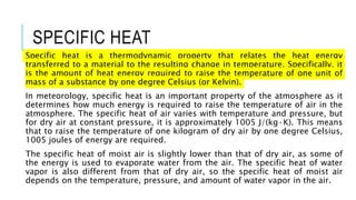 SPECIFIC HEAT
Specific heat is a thermodynamic property that relates the heat energy
transferred to a material to the resulting change in temperature. Specifically, it
is the amount of heat energy required to raise the temperature of one unit of
mass of a substance by one degree Celsius (or Kelvin).
In meteorology, specific heat is an important property of the atmosphere as it
determines how much energy is required to raise the temperature of air in the
atmosphere. The specific heat of air varies with temperature and pressure, but
for dry air at constant pressure, it is approximately 1005 J/(kg·K). This means
that to raise the temperature of one kilogram of dry air by one degree Celsius,
1005 joules of energy are required.
The specific heat of moist air is slightly lower than that of dry air, as some of
the energy is used to evaporate water from the air. The specific heat of water
vapor is also different from that of dry air, so the specific heat of moist air
depends on the temperature, pressure, and amount of water vapor in the air.
 
