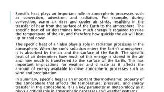 Specific heat plays an important role in atmospheric processes such
as convection, advection, and radiation. For example, during
convection, warm air rises and cooler air sinks, resulting in the
transfer of heat from the surface of the Earth to the atmosphere. The
specific heat of air determines how much energy is required to raise
the temperature of the air, and therefore how quickly the air will heat
up or cool down.
The specific heat of air also plays a role in radiation processes in the
atmosphere. When the sun's radiation enters the Earth's atmosphere,
it is absorbed by the air and the surface of the Earth. The specific
heat of air determines how much of this energy is stored in the air
and how much is transferred to the surface of the Earth. This has
important implications for weather and climate as it affects the
amount of energy available to drive atmospheric processes such as
wind and precipitation.
In summary, specific heat is an important thermodynamic property of
the atmosphere that affects the temperature, pressure, and energy
transfer in the atmosphere. It is a key parameter in meteorology as it
 