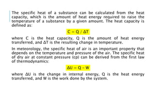 The specific heat of a substance can be calculated from the heat
capacity, which is the amount of heat energy required to raise the
temperature of a substance by a given amount. The heat capacity is
defined as:
C = Q / ΔT
where C is the heat capacity, Q is the amount of heat energy
transferred, and ΔT is the resulting change in temperature.
In meteorology, the specific heat of air is an important property that
depends on the temperature and pressure of the air. The specific heat
of dry air at constant pressure (cp) can be derived from the first law
of thermodynamics:
ΔU = Q - W
where ΔU is the change in internal energy, Q is the heat energy
transferred, and W is the work done by the system.
 