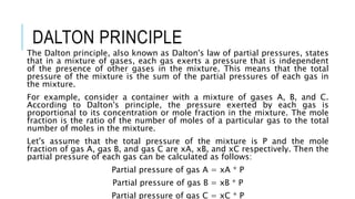 DALTON PRINCIPLE
The Dalton principle, also known as Dalton's law of partial pressures, states
that in a mixture of gases, each gas exerts a pressure that is independent
of the presence of other gases in the mixture. This means that the total
pressure of the mixture is the sum of the partial pressures of each gas in
the mixture.
For example, consider a container with a mixture of gases A, B, and C.
According to Dalton's principle, the pressure exerted by each gas is
proportional to its concentration or mole fraction in the mixture. The mole
fraction is the ratio of the number of moles of a particular gas to the total
number of moles in the mixture.
Let's assume that the total pressure of the mixture is P and the mole
fraction of gas A, gas B, and gas C are xA, xB, and xC respectively. Then the
partial pressure of each gas can be calculated as follows:
Partial pressure of gas A = xA * P
Partial pressure of gas B = xB * P
Partial pressure of gas C = xC * P
 