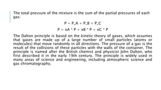 The total pressure of the mixture is the sum of the partial pressures of each
gas:
P = P_A + P_B + P_C
P = xA * P + xB * P + xC * P
The Dalton principle is based on the kinetic theory of gases, which assumes
that gases are made up of a large number of small particles (atoms or
molecules) that move randomly in all directions. The pressure of a gas is the
result of the collisions of these particles with the walls of the container. The
principle is named after the British chemist and physicist John Dalton, who
first described it in the early 19th century. The principle is widely used in
many areas of science and engineering, including atmospheric science and
gas chromatography.
 