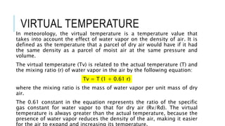 VIRTUAL TEMPERATURE
In meteorology, the virtual temperature is a temperature value that
takes into account the effect of water vapor on the density of air. It is
defined as the temperature that a parcel of dry air would have if it had
the same density as a parcel of moist air at the same pressure and
volume.
The virtual temperature (Tv) is related to the actual temperature (T) and
the mixing ratio (r) of water vapor in the air by the following equation:
Tv = T (1 + 0.61 r)
where the mixing ratio is the mass of water vapor per unit mass of dry
air.
The 0.61 constant in the equation represents the ratio of the specific
gas constant for water vapor to that for dry air (Rv/Rd). The virtual
temperature is always greater than the actual temperature, because the
presence of water vapor reduces the density of the air, making it easier
for the air to expand and increasing its temperature.
 
