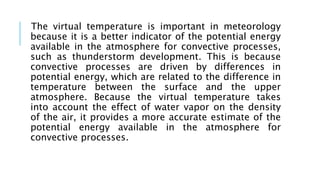 The virtual temperature is important in meteorology
because it is a better indicator of the potential energy
available in the atmosphere for convective processes,
such as thunderstorm development. This is because
convective processes are driven by differences in
potential energy, which are related to the difference in
temperature between the surface and the upper
atmosphere. Because the virtual temperature takes
into account the effect of water vapor on the density
of the air, it provides a more accurate estimate of the
potential energy available in the atmosphere for
convective processes.
 