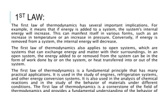 1ST LAW:
The first law of thermodynamics has several important implications. For
example, it means that if energy is added to a system, the system's internal
energy will increase. This can manifest itself in various forms, such as an
increase in temperature or an increase in pressure. Conversely, if energy is
removed from a system, the internal energy will decrease.
The first law of thermodynamics also applies to open systems, which are
systems that can exchange energy and matter with their surroundings. In an
open system, the energy added to or removed from the system can be in the
form of work done by or on the system, or heat transferred into or out of the
system.
The first law of thermodynamics is a fundamental principle that has many
practical applications. It is used in the study of engines, refrigeration systems,
and other energy conversion systems. It is also used in the analysis of chemical
reactions and in the study of the behavior of materials under different
conditions. The first law of thermodynamics is a cornerstone of the field of
 