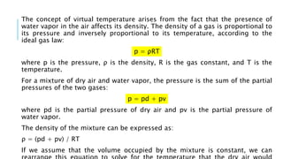 The concept of virtual temperature arises from the fact that the presence of
water vapor in the air affects its density. The density of a gas is proportional to
its pressure and inversely proportional to its temperature, according to the
ideal gas law:
p = ρRT
where p is the pressure, ρ is the density, R is the gas constant, and T is the
temperature.
For a mixture of dry air and water vapor, the pressure is the sum of the partial
pressures of the two gases:
p = pd + pv
where pd is the partial pressure of dry air and pv is the partial pressure of
water vapor.
The density of the mixture can be expressed as:
ρ = (pd + pv) / RT
If we assume that the volume occupied by the mixture is constant, we can
 