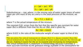 ρ = (pd + pv) / RTv
Tv = (pd + pv) / ρR
Substituting pv = rρp, where r is the mixing ratio of water vapor (mass of water
vapor per unit mass of dry air) and p is the total pressure of the mixture, we
get:
Tv = T (1 + 0.61 r)
where T is the actual temperature of the mixture.
The constant 0.61 arises from the fact that the specific gas constant for water
vapor (Rv) is different from that for dry air (Rd), and is given by:
Rv / Rd = 0.622
where 0.622 is the ratio of the molecular weight of water vapor to that of dry
air.
The equation for virtual temperature shows that it is always greater than the
actual temperature, because the presence of water vapor reduces the density of
the air, making it easier for the air to expand and increasing its temperature.
The virtual temperature is important in meteorology because it provides a
more accurate estimate of the potential energy available in the atmosphere for
 