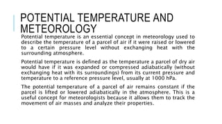 POTENTIAL TEMPERATURE AND
METEOROLOGY
Potential temperature is an essential concept in meteorology used to
describe the temperature of a parcel of air if it were raised or lowered
to a certain pressure level without exchanging heat with the
surrounding atmosphere.
Potential temperature is defined as the temperature a parcel of dry air
would have if it was expanded or compressed adiabatically (without
exchanging heat with its surroundings) from its current pressure and
temperature to a reference pressure level, usually at 1000 hPa.
The potential temperature of a parcel of air remains constant if the
parcel is lifted or lowered adiabatically in the atmosphere. This is a
useful concept for meteorologists because it allows them to track the
movement of air masses and analyze their properties.
 
