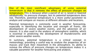 One of the most significant advantages of using potential
temperature is that it removes the effect of pressure changes on
temperature. This is because when a parcel of air is raised or lowered
adiabatically, its pressure changes, but its potential temperature does
not. Therefore, potential temperature is a more useful parameter to
analyze and compare air masses at different altitudes and locations.
Potential temperature is commonly used in weather forecasting,
especially in identifying the location and strength of fronts, the
development of severe weather events, and the advection of air
masses. It is also used in the analysis of atmospheric stability, which
is essential in predicting the development of thunderstorms and
other severe weather events.
In summary, potential temperature is a critical concept in
meteorology, providing a useful way to analyze the properties of air
masses and track their movement in the atmosphere. Its ability to
remove the effects of pressure changes on temperature makes it a
valuable parameter for weather forecasting and analysis.
 