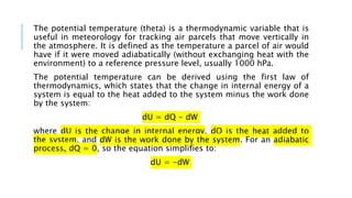 The potential temperature (theta) is a thermodynamic variable that is
useful in meteorology for tracking air parcels that move vertically in
the atmosphere. It is defined as the temperature a parcel of air would
have if it were moved adiabatically (without exchanging heat with the
environment) to a reference pressure level, usually 1000 hPa.
The potential temperature can be derived using the first law of
thermodynamics, which states that the change in internal energy of a
system is equal to the heat added to the system minus the work done
by the system:
dU = dQ - dW
where dU is the change in internal energy, dQ is the heat added to
the system, and dW is the work done by the system. For an adiabatic
process, dQ = 0, so the equation simplifies to:
dU = -dW
 
