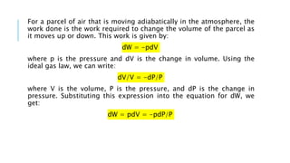 For a parcel of air that is moving adiabatically in the atmosphere, the
work done is the work required to change the volume of the parcel as
it moves up or down. This work is given by:
dW = -pdV
where p is the pressure and dV is the change in volume. Using the
ideal gas law, we can write:
dV/V = -dP/P
where V is the volume, P is the pressure, and dP is the change in
pressure. Substituting this expression into the equation for dW, we
get:
dW = pdV = -pdP/P
 