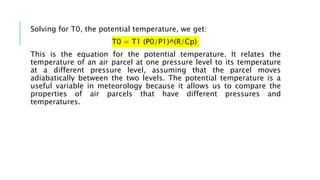 Solving for T0, the potential temperature, we get:
T0 = T1 (P0/P1)^(R/Cp)
This is the equation for the potential temperature. It relates the
temperature of an air parcel at one pressure level to its temperature
at a different pressure level, assuming that the parcel moves
adiabatically between the two levels. The potential temperature is a
useful variable in meteorology because it allows us to compare the
properties of air parcels that have different pressures and
temperatures.
 