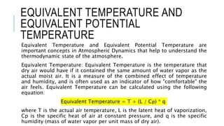 EQUIVALENT TEMPERATURE AND
EQUIVALENT POTENTIAL
TEMPERATURE
Equivalent Temperature and Equivalent Potential Temperature are
important concepts in Atmospheric Dynamics that help to understand the
thermodynamic state of the atmosphere.
Equivalent Temperature: Equivalent Temperature is the temperature that
dry air would have if it contained the same amount of water vapor as the
actual moist air. It is a measure of the combined effect of temperature
and humidity, and is often used as an indicator of how "comfortable" the
air feels. Equivalent Temperature can be calculated using the following
equation:
Equivalent Temperature = T + (L / Cp) * q
where T is the actual air temperature, L is the latent heat of vaporization,
Cp is the specific heat of air at constant pressure, and q is the specific
humidity (mass of water vapor per unit mass of dry air).
 