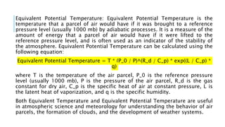 Equivalent Potential Temperature: Equivalent Potential Temperature is the
temperature that a parcel of air would have if it was brought to a reference
pressure level (usually 1000 mb) by adiabatic processes. It is a measure of the
amount of energy that a parcel of air would have if it were lifted to the
reference pressure level, and is often used as an indicator of the stability of
the atmosphere. Equivalent Potential Temperature can be calculated using the
following equation:
Equivalent Potential Temperature = T * (P_0 / P)^(R_d / C_p) * exp((L / C_p) *
q)
where T is the temperature of the air parcel, P_0 is the reference pressure
level (usually 1000 mb), P is the pressure of the air parcel, R_d is the gas
constant for dry air, C_p is the specific heat of air at constant pressure, L is
the latent heat of vaporization, and q is the specific humidity.
Both Equivalent Temperature and Equivalent Potential Temperature are useful
in atmospheric science and meteorology for understanding the behavior of air
parcels, the formation of clouds, and the development of weather systems.
 