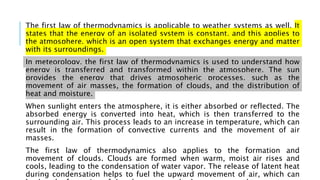 The first law of thermodynamics is applicable to weather systems as well. It
states that the energy of an isolated system is constant, and this applies to
the atmosphere, which is an open system that exchanges energy and matter
with its surroundings.
In meteorology, the first law of thermodynamics is used to understand how
energy is transferred and transformed within the atmosphere. The sun
provides the energy that drives atmospheric processes, such as the
movement of air masses, the formation of clouds, and the distribution of
heat and moisture.
When sunlight enters the atmosphere, it is either absorbed or reflected. The
absorbed energy is converted into heat, which is then transferred to the
surrounding air. This process leads to an increase in temperature, which can
result in the formation of convective currents and the movement of air
masses.
The first law of thermodynamics also applies to the formation and
movement of clouds. Clouds are formed when warm, moist air rises and
cools, leading to the condensation of water vapor. The release of latent heat
during condensation helps to fuel the upward movement of air, which can
 