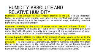 HUMIDITY, ABSOLUTE AND
RELATIVE HUMIDITY
Humidity is the amount of water vapor present in the air. It is an important
factor in weather and climate, and affects the comfort and health of living
organisms. Humidity can be expressed in several ways, including absolute
humidity and relative humidity.
Absolute humidity is the mass of water vapor per unit volume of air. It is
typically expressed in grams per cubic meter (g/m3) or kilograms per cubic
meter (kg/m3). Absolute humidity is a measure of the actual amount of water
vapor in the air, and can be directly measured using a hygrometer.
Relative humidity (RH) is the ratio of the amount of water vapor in the air to the
amount of water vapor that the air can hold at a given temperature and
pressure. It is expressed as a percentage. Relative humidity indicates how close
the air is to saturation, or the point at which the air can no longer hold any
more water vapor. Warm air can hold more water vapor than cool air, so relative
humidity can change even if the absolute humidity remains the same.
 