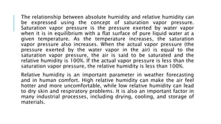 The relationship between absolute humidity and relative humidity can
be expressed using the concept of saturation vapor pressure.
Saturation vapor pressure is the pressure exerted by water vapor
when it is in equilibrium with a flat surface of pure liquid water at a
given temperature. As the temperature increases, the saturation
vapor pressure also increases. When the actual vapor pressure (the
pressure exerted by the water vapor in the air) is equal to the
saturation vapor pressure, the air is said to be saturated and the
relative humidity is 100%. If the actual vapor pressure is less than the
saturation vapor pressure, the relative humidity is less than 100%.
Relative humidity is an important parameter in weather forecasting
and in human comfort. High relative humidity can make the air feel
hotter and more uncomfortable, while low relative humidity can lead
to dry skin and respiratory problems. It is also an important factor in
many industrial processes, including drying, cooling, and storage of
materials.
 