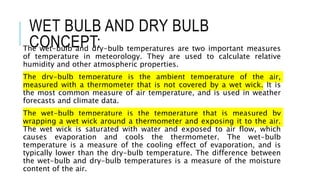 WET BULB AND DRY BULB
CONCEPT:
The wet-bulb and dry-bulb temperatures are two important measures
of temperature in meteorology. They are used to calculate relative
humidity and other atmospheric properties.
The dry-bulb temperature is the ambient temperature of the air,
measured with a thermometer that is not covered by a wet wick. It is
the most common measure of air temperature, and is used in weather
forecasts and climate data.
The wet-bulb temperature is the temperature that is measured by
wrapping a wet wick around a thermometer and exposing it to the air.
The wet wick is saturated with water and exposed to air flow, which
causes evaporation and cools the thermometer. The wet-bulb
temperature is a measure of the cooling effect of evaporation, and is
typically lower than the dry-bulb temperature. The difference between
the wet-bulb and dry-bulb temperatures is a measure of the moisture
content of the air.
 