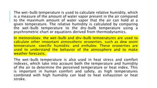 The wet-bulb temperature is used to calculate relative humidity, which
is a measure of the amount of water vapor present in the air compared
to the maximum amount of water vapor that the air can hold at a
given temperature. The relative humidity is calculated by comparing
the wet-bulb temperature to the dry-bulb temperature using a
psychrometric chart or equations derived from thermodynamics.
In meteorology, the wet-bulb and dry-bulb temperatures are used to
calculate other important atmospheric properties, such as dew point
temperature, specific humidity, and enthalpy. These properties are
used to understand the behavior of the atmosphere and to make
weather forecasts.
The wet-bulb temperature is also used in heat stress and comfort
indexes, which take into account both the temperature and humidity
of the air to determine the perceived temperature or heat index. This
is important in human comfort and safety, as high temperatures
combined with high humidity can lead to heat exhaustion or heat
stroke.
 