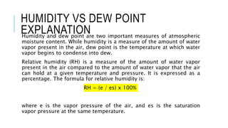 HUMIDITY VS DEW POINT
EXPLANATION
Humidity and dew point are two important measures of atmospheric
moisture content. While humidity is a measure of the amount of water
vapor present in the air, dew point is the temperature at which water
vapor begins to condense into dew.
Relative humidity (RH) is a measure of the amount of water vapor
present in the air compared to the amount of water vapor that the air
can hold at a given temperature and pressure. It is expressed as a
percentage. The formula for relative humidity is:
RH = (e / es) x 100%
where e is the vapor pressure of the air, and es is the saturation
vapor pressure at the same temperature.
 