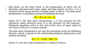Dew point, on the other hand, is the temperature at which the air
becomes saturated with water vapor and dew begins to form. It is a
measure of the actual amount of water vapor in the air. The dew point
temperature is calculated using the following formula:
Td = (b x γ) / (a - γ)
where Td is the dew point temperature, a is the constant for the
saturation vapor pressure curve, b is the constant for the Clausius-
Clapeyron equation, and γ is the ratio of the mass of water vapor to
the mass of dry air in a given volume.
The dew point temperature can also be estimated using the following
formula, which is based on the relationship between temperature and
relative humidity:
Td = T - ((100 - RH) / 5)
where T is the dry-bulb temperature in degrees Celsius.
 