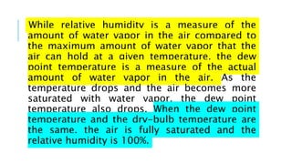 While relative humidity is a measure of the
amount of water vapor in the air compared to
the maximum amount of water vapor that the
air can hold at a given temperature, the dew
point temperature is a measure of the actual
amount of water vapor in the air. As the
temperature drops and the air becomes more
saturated with water vapor, the dew point
temperature also drops. When the dew point
temperature and the dry-bulb temperature are
the same, the air is fully saturated and the
relative humidity is 100%.
 