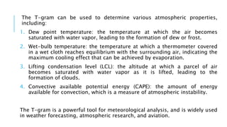 The T-gram can be used to determine various atmospheric properties,
including:
1. Dew point temperature: the temperature at which the air becomes
saturated with water vapor, leading to the formation of dew or frost.
2. Wet-bulb temperature: the temperature at which a thermometer covered
in a wet cloth reaches equilibrium with the surrounding air, indicating the
maximum cooling effect that can be achieved by evaporation.
3. Lifting condensation level (LCL): the altitude at which a parcel of air
becomes saturated with water vapor as it is lifted, leading to the
formation of clouds.
4. Convective available potential energy (CAPE): the amount of energy
available for convection, which is a measure of atmospheric instability.
The T-gram is a powerful tool for meteorological analysis, and is widely used
in weather forecasting, atmospheric research, and aviation.
 