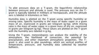 To plot pressure data on a T-gram, the logarithmic relationship
between pressure and altitude is used. The pressure axis on the T-
gram is typically labeled in millibars or hectopascals, and the altitude
axis is labeled in kilometers or feet.
Humidity data is plotted on the T-gram using specific humidity or
mixing ratio. Specific humidity is the mass of water vapor in a given
mass of air, expressed in grams per kilogram (g/kg), while mixing
ratio is the mass of water vapor in a given mass of dry air, expressed
in grams per kilogram (g/kg). These values are plotted on the T-gram
with the humidity axis labeled in g/kg.
Using the T-gram, meteorologists can analyze the stability of the
atmosphere, the likelihood of convection, the potential for
precipitation, and other important atmospheric properties. The T-
gram is also used to plot soundings, which are vertical profiles of
temperature, pressure, and humidity data collected by weather
balloons.
 