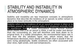 STABILITY AND INSTABILITY IN
ATMOSPHERIC DYNAMICS
Stability and instability are two important concepts in atmospheric
dynamics that describe the tendency of air parcels to either remain in
place or to move vertically in the atmosphere.
Stability refers to the tendency of an air parcel to remain in place or to
oscillate around its initial position when it is displaced vertically from
its equilibrium level. A stable atmosphere resists vertical motion,
which means that if an air parcel is lifted, it will be cooler and denser
than the surrounding air, and will therefore sink back down to its
original level. In a stable atmosphere, the environmental lapse rate is
less than the dry adiabatic lapse rate, which means that the
temperature decreases more slowly with height than it would if the air
were rising adiabatically. Stable conditions are often associated with
clear skies, light winds, and cool temperatures.
 