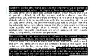 Instability, on the other hand, refers to the tendency of an air parcel to
accelerate vertically when it is displaced from its equilibrium level. An
unstable atmosphere promotes vertical motion, which means that if an
air parcel is lifted, it will be warmer and less dense than the
surrounding air, and will therefore continue to rise until it reaches an
altitude where it is in equilibrium with the surrounding air. In an
unstable atmosphere, the environmental lapse rate is greater than the
dry adiabatic lapse rate, which means that the temperature decreases
more rapidly with height than it would if the air were rising
adiabatically. Unstable conditions are often associated with cloudy
skies, strong winds, and warm temperatures.
The stability of the atmosphere is influenced by several factors,
including temperature, moisture content, and pressure. For example,
if the air near the surface is warm and moist, and the air aloft is cool
and dry, the atmosphere may be unstable because the warm and
moist air will be less dense than the cool and dry air, and will
therefore rise rapidly. On the other hand, if the air near the surface is
cool and dry, and the air aloft is warm and moist, the atmosphere may
be stable because the cool and dry air will be denser than the warm
 