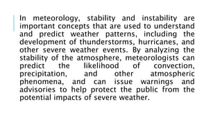 In meteorology, stability and instability are
important concepts that are used to understand
and predict weather patterns, including the
development of thunderstorms, hurricanes, and
other severe weather events. By analyzing the
stability of the atmosphere, meteorologists can
predict the likelihood of convection,
precipitation, and other atmospheric
phenomena, and can issue warnings and
advisories to help protect the public from the
potential impacts of severe weather.
 