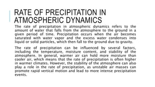RATE OF PRECIPITATION IN
ATMOSPHERIC DYNAMICS
The rate of precipitation in atmospheric dynamics refers to the
amount of water that falls from the atmosphere to the ground in a
given period of time. Precipitation occurs when the air becomes
saturated with water vapor and the excess water condenses into
liquid or solid particles, which then fall to the ground due to gravity.
The rate of precipitation can be influenced by several factors,
including the temperature, moisture content, and stability of the
atmosphere. In general, warmer air can hold more moisture than
cooler air, which means that the rate of precipitation is often higher
in warmer climates. However, the stability of the atmosphere can also
play a role in the rate of precipitation, as unstable air masses can
promote rapid vertical motion and lead to more intense precipitation
events.
 